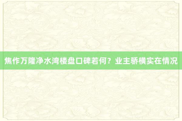 焦作万隆净水湾楼盘口碑若何？业主骄横实在情况